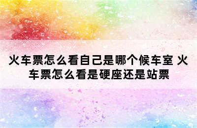 火车票怎么看自己是哪个候车室 火车票怎么看是硬座还是站票